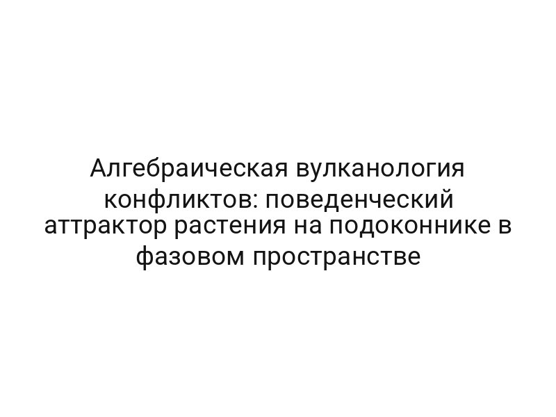 Алгебраическая вулканология конфликтов: поведенческий аттрактор растения на подоконнике в фазовом пространстве